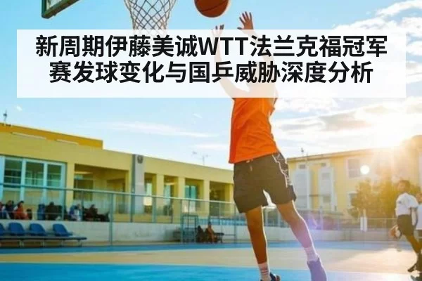 新周期伊藤美诚WTT法兰克福冠军赛发球变化与国乒威胁深度分析
